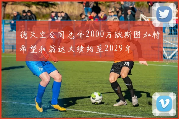 德天空合同总价2000万欧斯图加特希望和翁达夫续约至2029年
