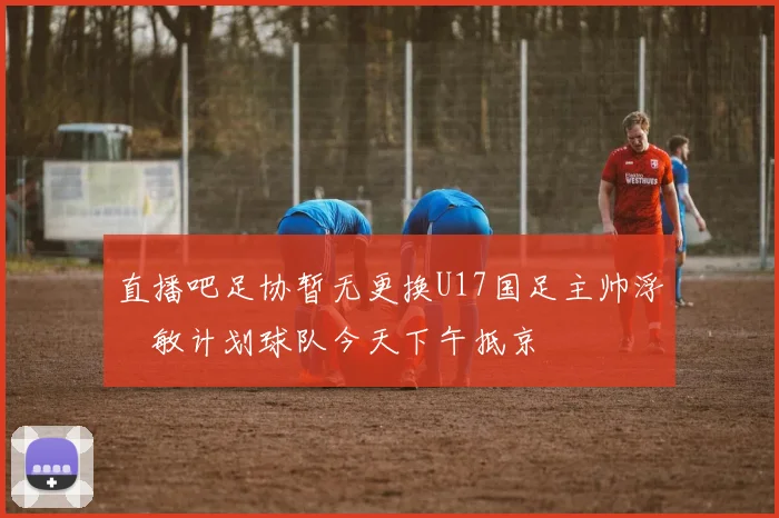 直播吧足协暂无更换U17国足主帅浮嶋敏计划球队今天下午抵京
