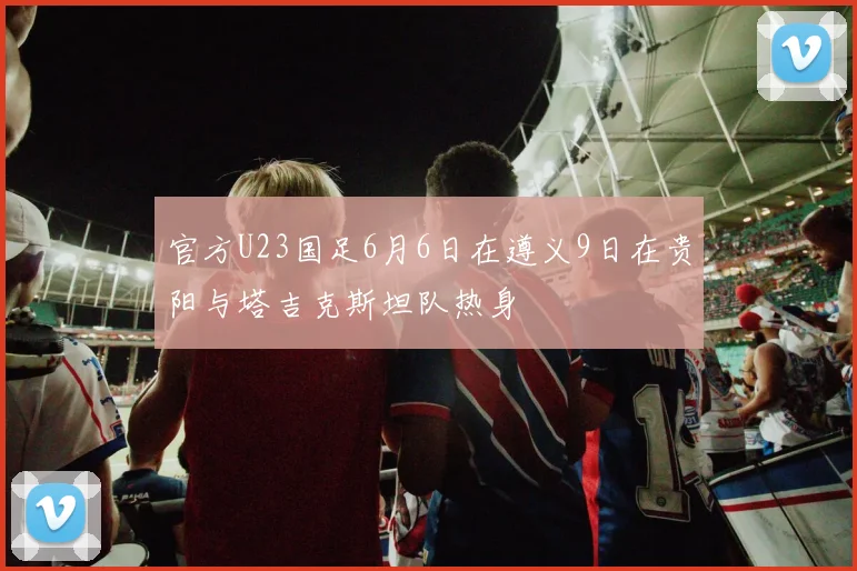官方U23国足6月6日在遵义9日在贵阳与塔吉克斯坦队热身