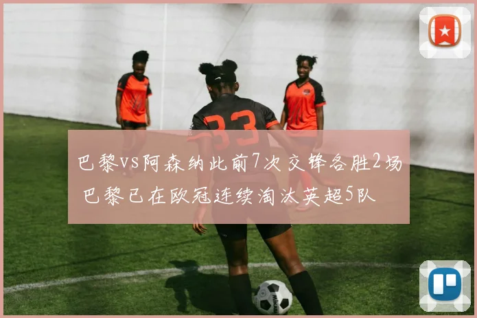 巴黎vs阿森纳此前7次交锋各胜2场 巴黎已在欧冠连续淘汰英超5队